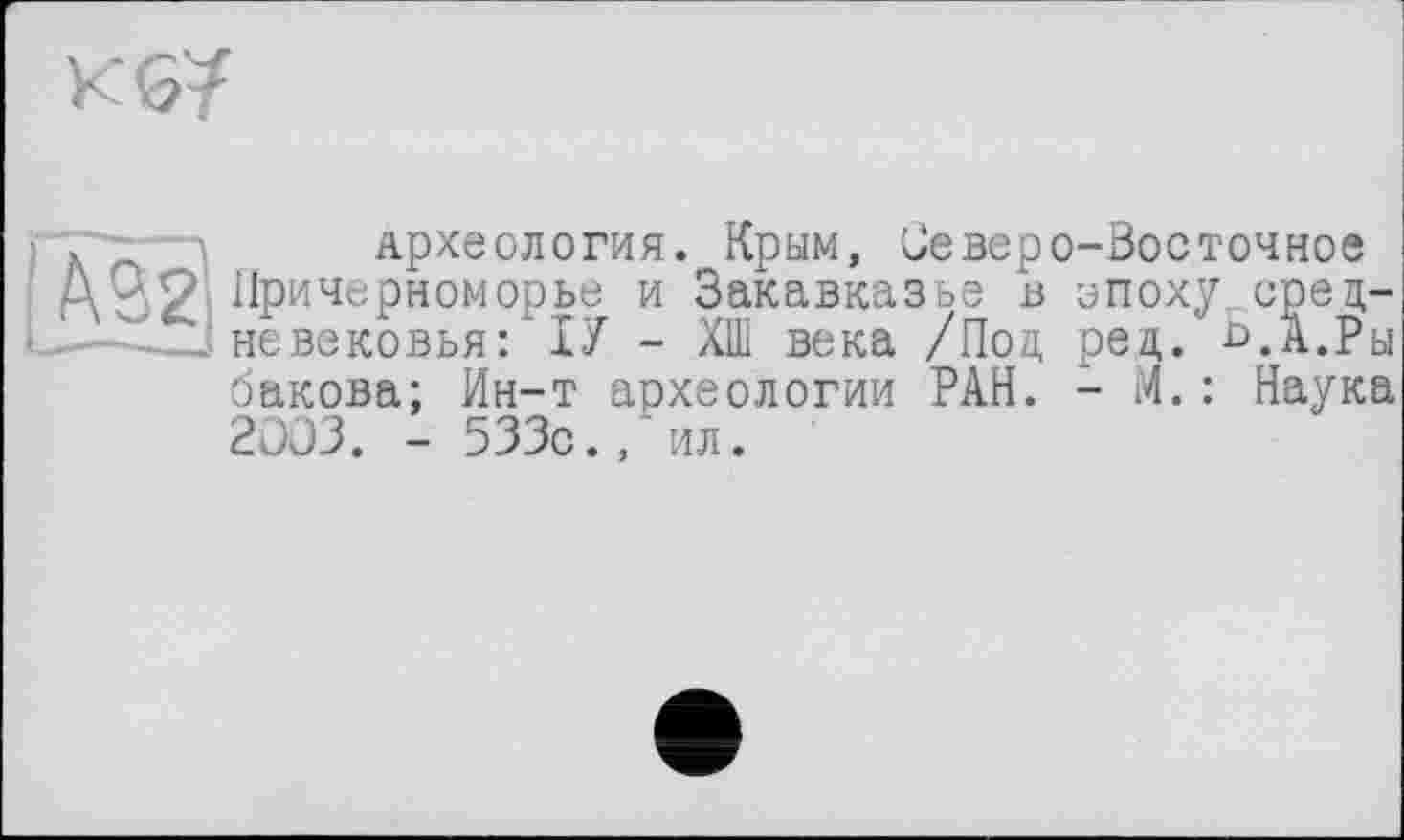 ﻿) Ä	Археология. Крым, Северо-Восточное
A32î Причерноморье и Закавказье в эпоху сред-невековья: ІУ - ХШ века /Под рец. £>.А.Ры бакова; Ин-т археологии РАН. - М.: Наука 2003. - 533с./ил.